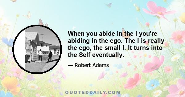 When you abide in the I you're abiding in the ego. The I is really the ego, the small I. It turns into the Self eventually.