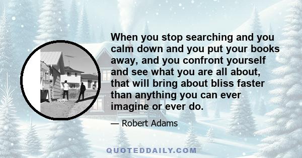 When you stop searching and you calm down and you put your books away, and you confront yourself and see what you are all about, that will bring about bliss faster than anything you can ever imagine or ever do.