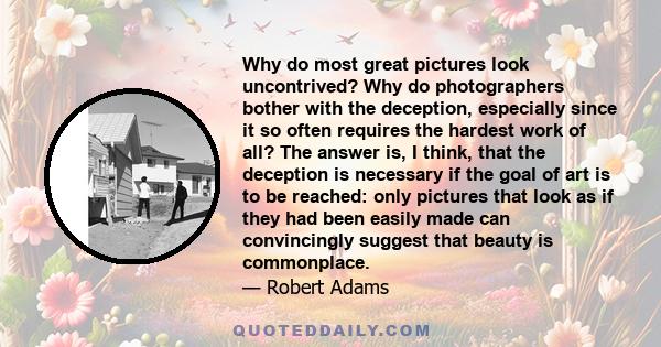 Why do most great pictures look uncontrived? Why do photographers bother with the deception, especially since it so often requires the hardest work of all? The answer is, I think, that the deception is necessary if the