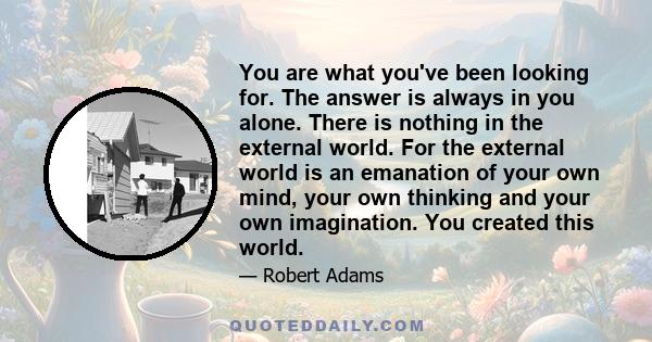 You are what you've been looking for. The answer is always in you alone. There is nothing in the external world. For the external world is an emanation of your own mind, your own thinking and your own imagination. You