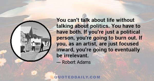 You can't talk about life without talking about politics. You have to have both. If you're just a political person, you're going to burn out. If you, as an artist, are just focused inward, you're going to eventually be