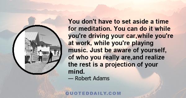 You don't have to set aside a time for meditation. You can do it while you're driving your car,while you're at work, while you're playing music. Just be aware of yourself, of who you really are,and realize the rest is a 