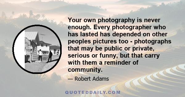 Your own photography is never enough. Every photographer who has lasted has depended on other peoples pictures too - photographs that may be public or private, serious or funny, but that carry with them a reminder of