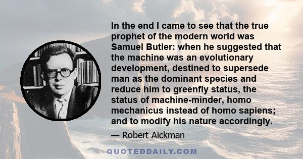 In the end I came to see that the true prophet of the modern world was Samuel Butler: when he suggested that the machine was an evolutionary development, destined to supersede man as the dominant species and reduce him