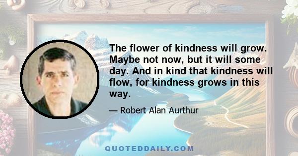 The flower of kindness will grow. Maybe not now, but it will some day. And in kind that kindness will flow, for kindness grows in this way.