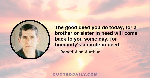 The good deed you do today, for a brother or sister in need will come back to you some day, for humanity's a circle in deed.