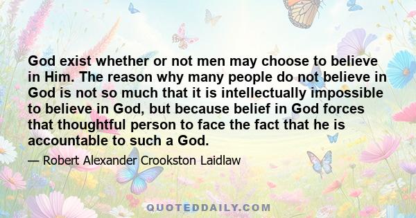 God exist whether or not men may choose to believe in Him. The reason why many people do not believe in God is not so much that it is intellectually impossible to believe in God, but because belief in God forces that