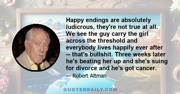 Happy endings are absolutely ludicrous, they're not true at all. We see the guy carry the girl across the threshold and everybody lives happily ever after -- that's bullshit. Three weeks later he's beating her up and