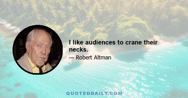 I like audiences to crane their necks.