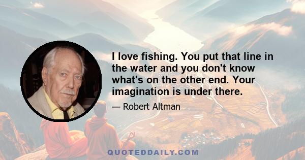 I love fishing. You put that line in the water and you don't know what's on the other end. Your imagination is under there.