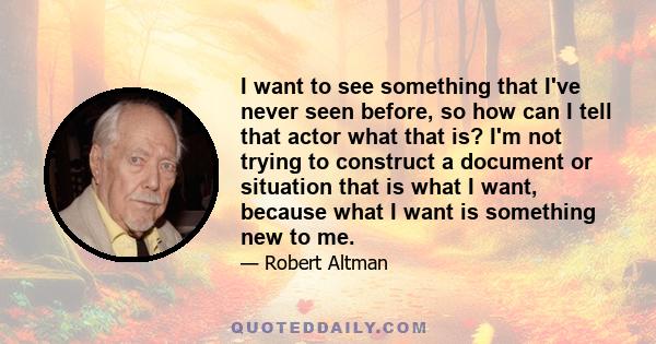 I want to see something that I've never seen before, so how can I tell that actor what that is? I'm not trying to construct a document or situation that is what I want, because what I want is something new to me.