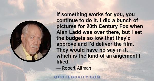 If something works for you, you continue to do it. I did a bunch of pictures for 20th Century Fox when Alan Ladd was over there, but I set the budgets so low that they'd approve and I'd deliver the film. They would have 