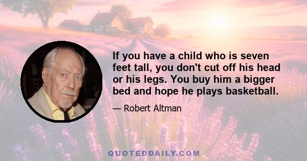 If you have a child who is seven feet tall, you don't cut off his head or his legs. You buy him a bigger bed and hope he plays basketball.