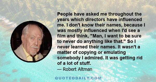 People have asked me throughout the years which directors have influenced me. I don't know their names, because I was mostly influenced when I'd see a film and think, Man, I want to be sure to never do anything like