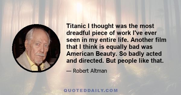 Titanic I thought was the most dreadful piece of work I've ever seen in my entire life. Another film that I think is equally bad was American Beauty. So badly acted and directed. But people like that.