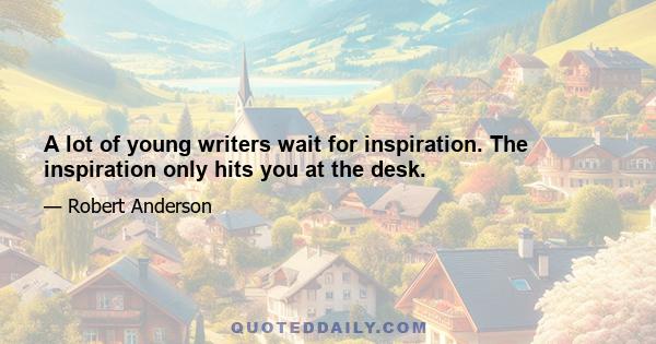 A lot of young writers wait for inspiration. The inspiration only hits you at the desk.