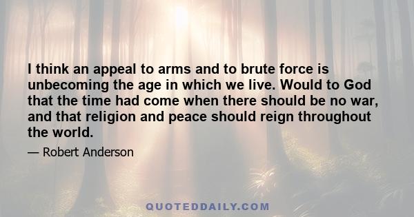 I think an appeal to arms and to brute force is unbecoming the age in which we live. Would to God that the time had come when there should be no war, and that religion and peace should reign throughout the world.