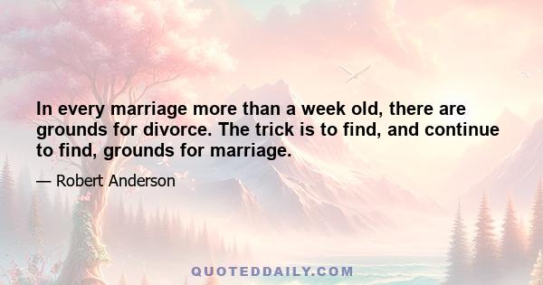 In every marriage more than a week old, there are grounds for divorce. The trick is to find, and continue to find, grounds for marriage.