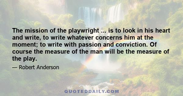 The mission of the playwright ... is to look in his heart and write, to write whatever concerns him at the moment; to write with passion and conviction. Of course the measure of the man will be the measure of the play.