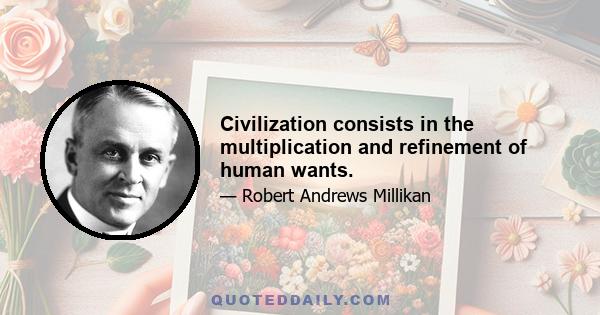 Civilization consists in the multiplication and refinement of human wants.