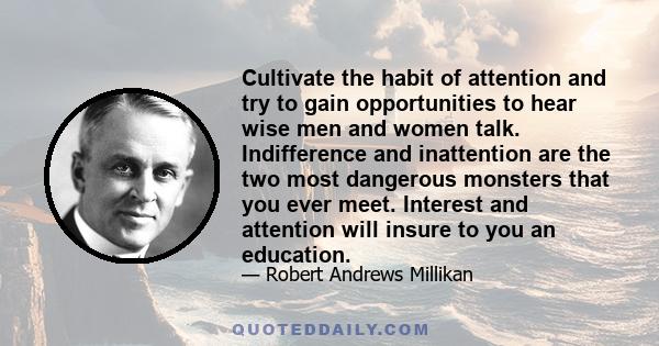 Cultivate the habit of attention and try to gain opportunities to hear wise men and women talk. Indifference and inattention are the two most dangerous monsters that you ever meet. Interest and attention will insure to