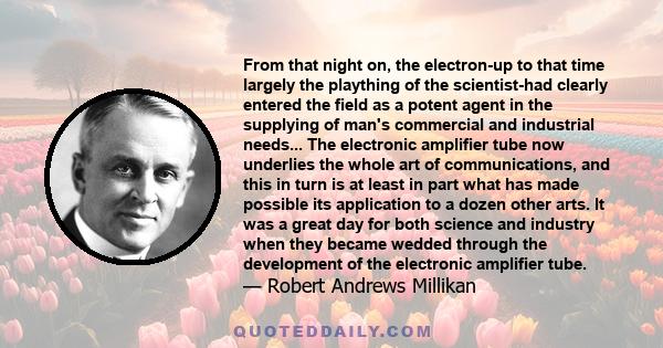 From that night on, the electron-up to that time largely the plaything of the scientist-had clearly entered the field as a potent agent in the supplying of man's commercial and industrial needs... The electronic