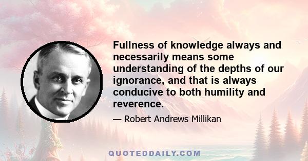 Fullness of knowledge always and necessarily means some understanding of the depths of our ignorance, and that is always conducive to both humility and reverence.