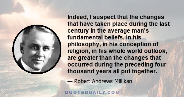 Indeed, I suspect that the changes that have taken place during the last century in the average man's fundamental beliefs, in his philosophy, in his conception of religion, in his whole world outlook, are greater than