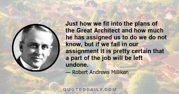 Just how we fit into the plans of the Great Architect and how much he has assigned us to do we do not know, but if we fail in our assignment it is pretty certain that a part of the job will be left undone.