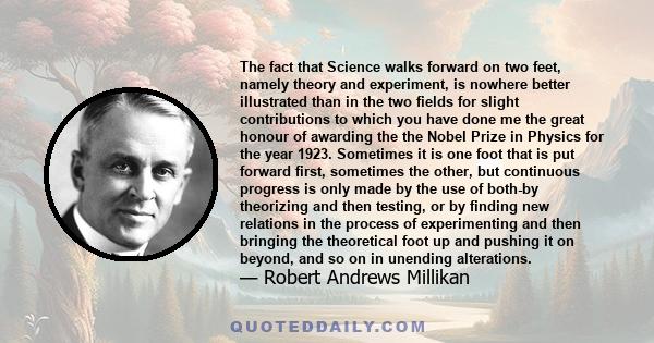 The fact that Science walks forward on two feet, namely theory and experiment, is nowhere better illustrated than in the two fields for slight contributions to which you have done me the great honour of awarding the the 