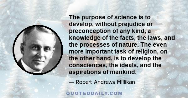 The purpose of science is to develop, without prejudice or preconception of any kind, a knowledge of the facts, the laws, and the processes of nature. The even more important task of religion, on the other hand, is to