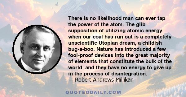 There is no likelihood man can ever tap the power of the atom. The glib supposition of utilizing atomic energy when our coal has run out is a completely unscientific Utopian dream, a childish bug-a-boo. Nature has