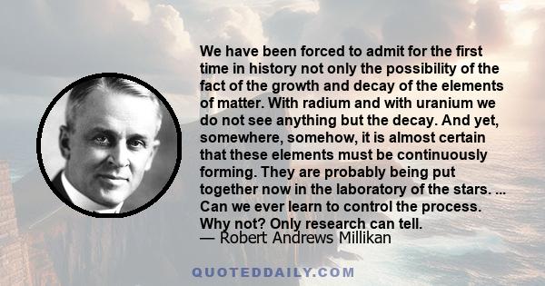 We have been forced to admit for the first time in history not only the possibility of the fact of the growth and decay of the elements of matter. With radium and with uranium we do not see anything but the decay. And