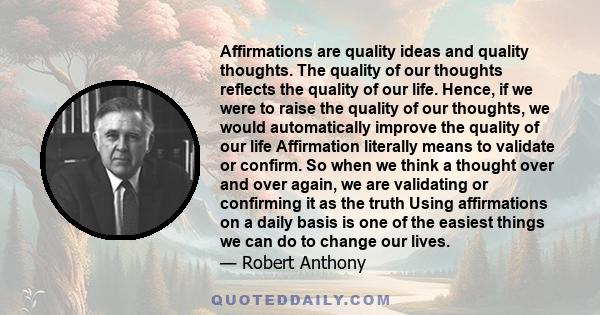 Affirmations are quality ideas and quality thoughts. The quality of our thoughts reflects the quality of our life. Hence, if we were to raise the quality of our thoughts, we would automatically improve the quality of