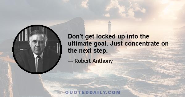 Don't get locked up into the ultimate goal. Just concentrate on the next step.