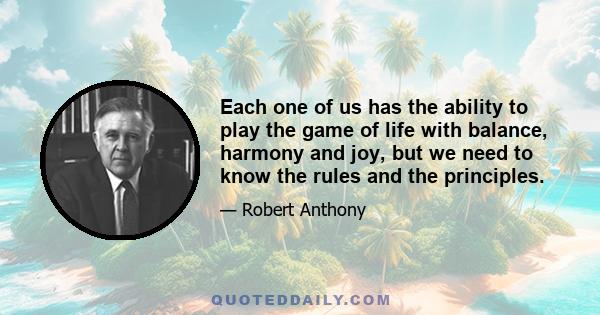 Each one of us has the ability to play the game of life with balance, harmony and joy, but we need to know the rules and the principles.