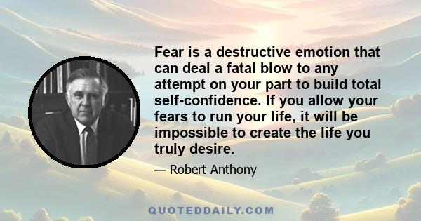 Fear is a destructive emotion that can deal a fatal blow to any attempt on your part to build total self-confidence. If you allow your fears to run your life, it will be impossible to create the life you truly desire.