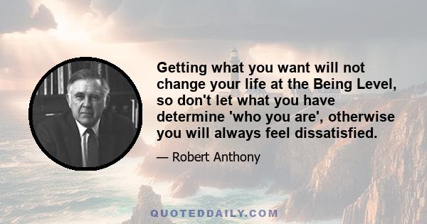 Getting what you want will not change your life at the Being Level, so don't let what you have determine 'who you are', otherwise you will always feel dissatisfied.