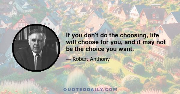 If you don't do the choosing, life will choose for you, and it may not be the choice you want.