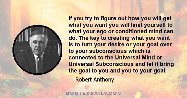 If you try to figure out how you will get what you want you will limit yourself to what your ego or conditioned mind can do. The key to creating what you want is to turn your desire or your goal over to your