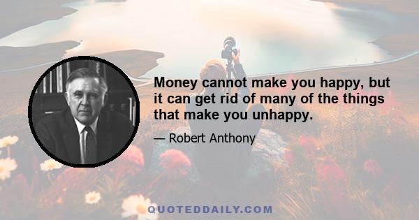 Money cannot make you happy, but it can get rid of many of the things that make you unhappy.