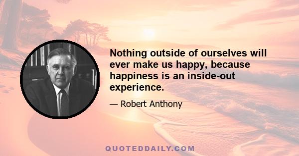 Nothing outside of ourselves will ever make us happy, because happiness is an inside-out experience.