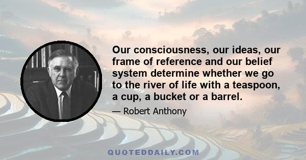 Our consciousness, our ideas, our frame of reference and our belief system determine whether we go to the river of life with a teaspoon, a cup, a bucket or a barrel.