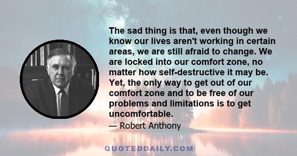 The sad thing is that, even though we know our lives aren't working in certain areas, we are still afraid to change. We are locked into our comfort zone, no matter how self-destructive it may be. Yet, the only way to