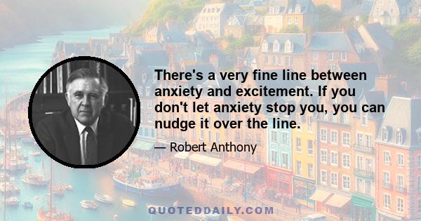 There's a very fine line between anxiety and excitement. If you don't let anxiety stop you, you can nudge it over the line.