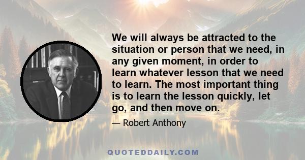 We will always be attracted to the situation or person that we need, in any given moment, in order to learn whatever lesson that we need to learn. The most important thing is to learn the lesson quickly, let go, and