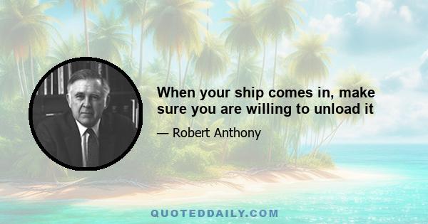 When your ship comes in, make sure you are willing to unload it