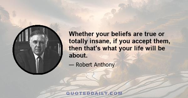 Whether your beliefs are true or totally insane, if you accept them, then that's what your life will be about.