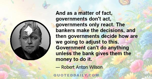 And as a matter of fact, governments don't act, governments only react. The bankers make the decisions, and then governments decide how are we going to adjust to this. Government can't do anything unless the bank gives