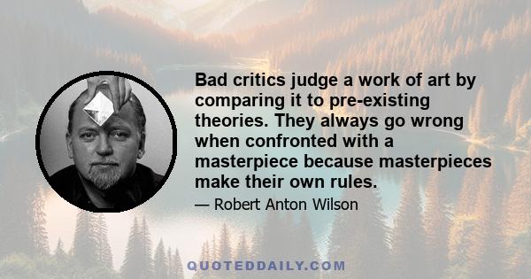 Bad critics judge a work of art by comparing it to pre-existing theories. They always go wrong when confronted with a masterpiece because masterpieces make their own rules.